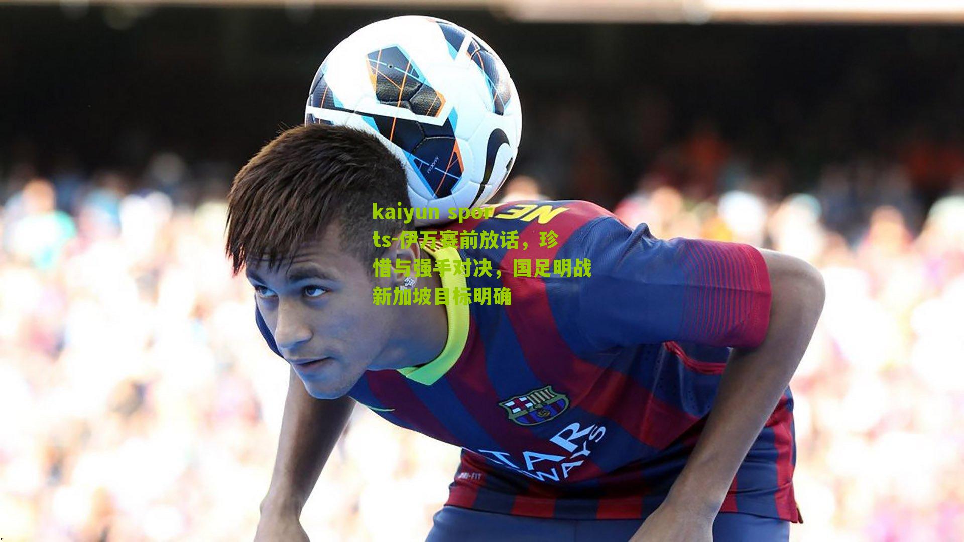 kaiyun sports-伊万赛前放话，珍惜与强手对决，国足明战新加坡目标明确
