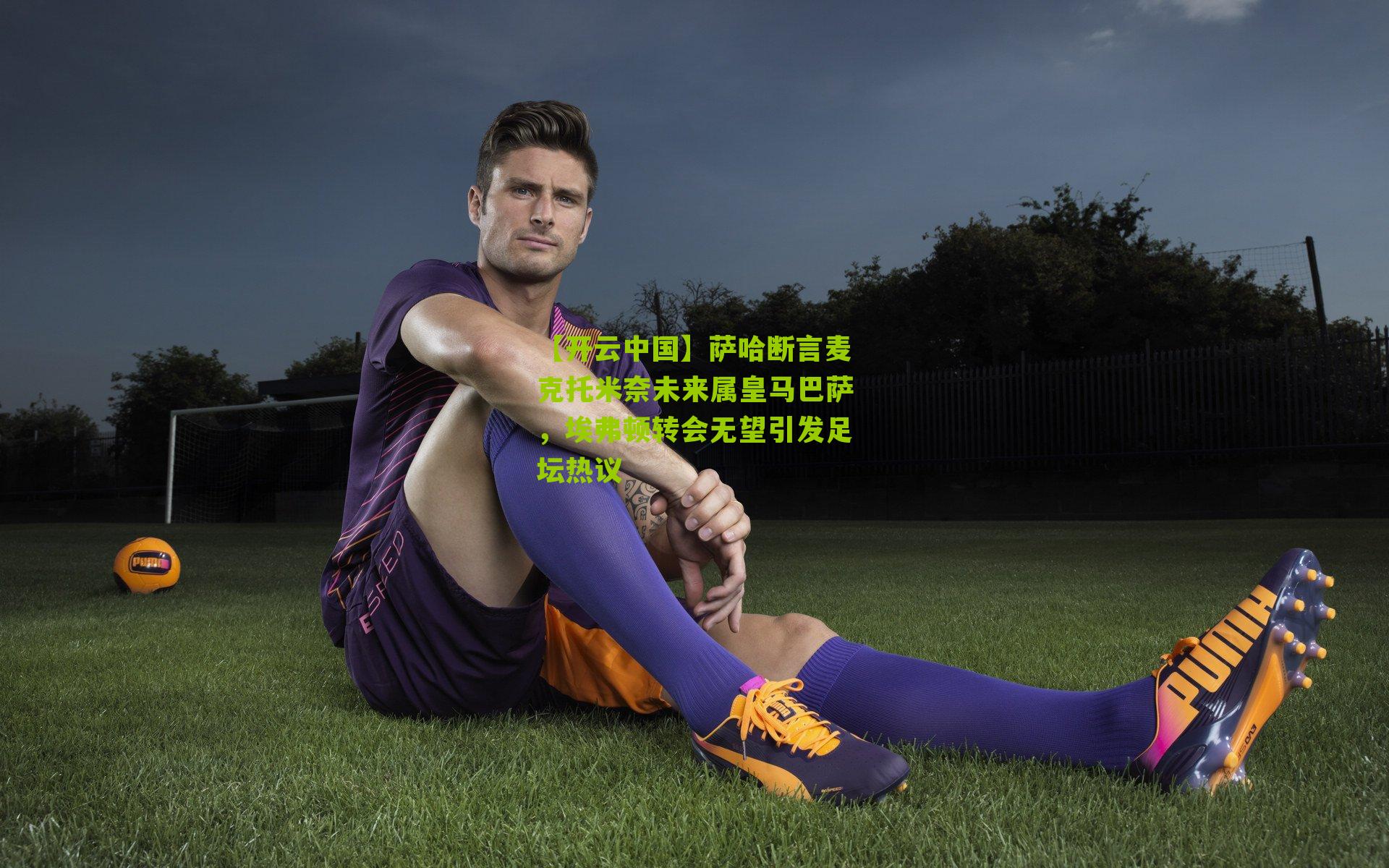 【开云中国】萨哈断言麦克托米奈未来属皇马巴萨，埃弗顿转会无望引发足坛热议